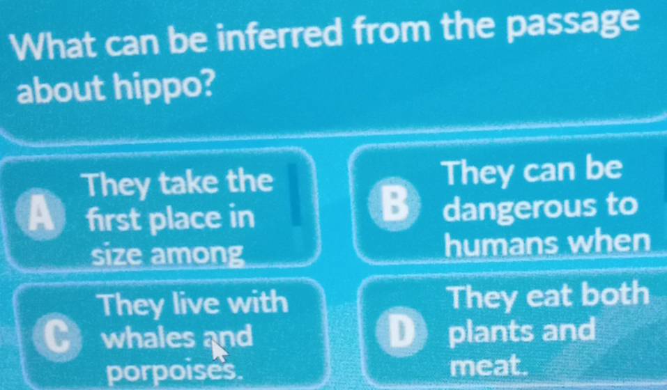 What can be inferred from the passage
about hippo?
They take the They can be
B
A first place in dangerous to
size among humans when
They live with They eat both
whales and plants and
porpoises meat.