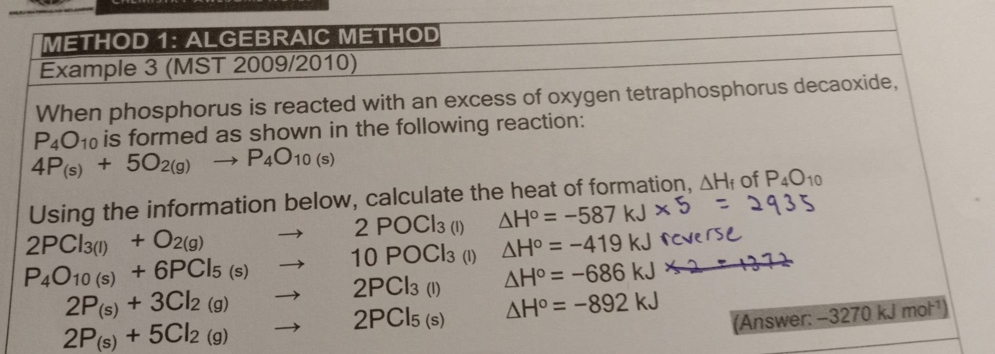 METHOD 1: ALGEBRAIC METHOD 
Example 3 (MST 2009/2010) 
When phosphorus is reacted with an excess of oxygen tetraphosphorus decaoxide,
P_4O_10 is formed as shown in the following reaction:
4P_(s)+5O_2(g)to P_4O_10(s)
Using the information below, calculate the heat of formation, △ H_f of P_4O_10
2PCl_3(l)+O_2(g)to 2POCl_3(l) △ H°=-587
P_4O_10(s)+6PCl_5(s)to 10POCl_3 (l) △ H°=-419kJ
2P_(s)+3Cl_2(g)to 2PCl_3(l)
△ H°=-686kJ
2P_(s)+5Cl_2(g)to 2PCl_5(s)
△ H°=-892kJ
(Answer: -3270kJ mol^(-1)