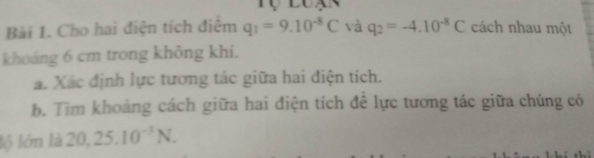 Cho hai điện tích điệm q_1=9.10^(-8)C và q_2=-4.10^(-8)C cách nhau một 
khoáng 6 cm trong không khi. 
a. Xác định lực tương tác giữa hai điện tích. 
b. Tim khoảng cách giữa hai điện tích để lực tương tác giữa chúng có 
lộ lớn là 20, 25.10^(-3)N.