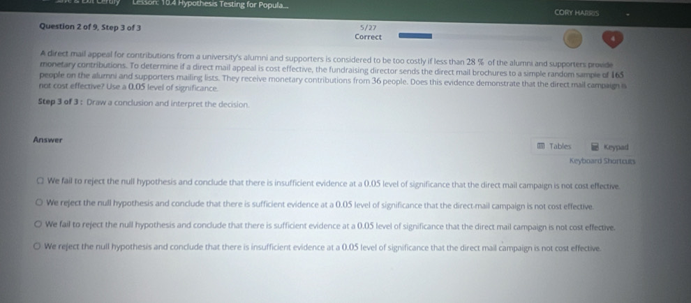Lesson: 10.4 Hypothesis Testing for Popula... CORY HARRIS
Question 2 of 9, Step 3 of 3 5/27
Correct
4
A direct mail appeal for contributions from a university's alumni and supporters is considered to be too costly if less than 28 % of the alumni and supporters provid
monetary contributions. To determine if a direct mail appeal is cost effective, the fundraising director sends the direct mail brochures to a simple random sample of 165
people on the alumni and supporters mailing lists. They receive monetary contributions from 36 people. Does this evidence demonstrate that the direct mail campaign i
not cost effective? Use a 0.05 level of significance.
Step 3 of 3 : Draw a conclusion and interpret the decision.
Answer I Tables Keypad
Keyboard Shortcuts
□ We fail to reject the null hypothesis and conclude that there is insufficient evidence at a 0.05 level of significance that the direct mail campaign is not cost effective.
We reject the null hypothesis and conclude that there is sufficient evidence at a 0.05 level of significance that the direct-mail campaign is not cost effective.
We fail to reject the null hypothesis and conclude that there is sufficient evidence at a 0.05 level of significance that the direct mail campaign is not cost effective.
We reject the null hypothesis and conclude that there is insufficient evidence at a 0.05 level of significance that the direct mail campaign is not cost effective.