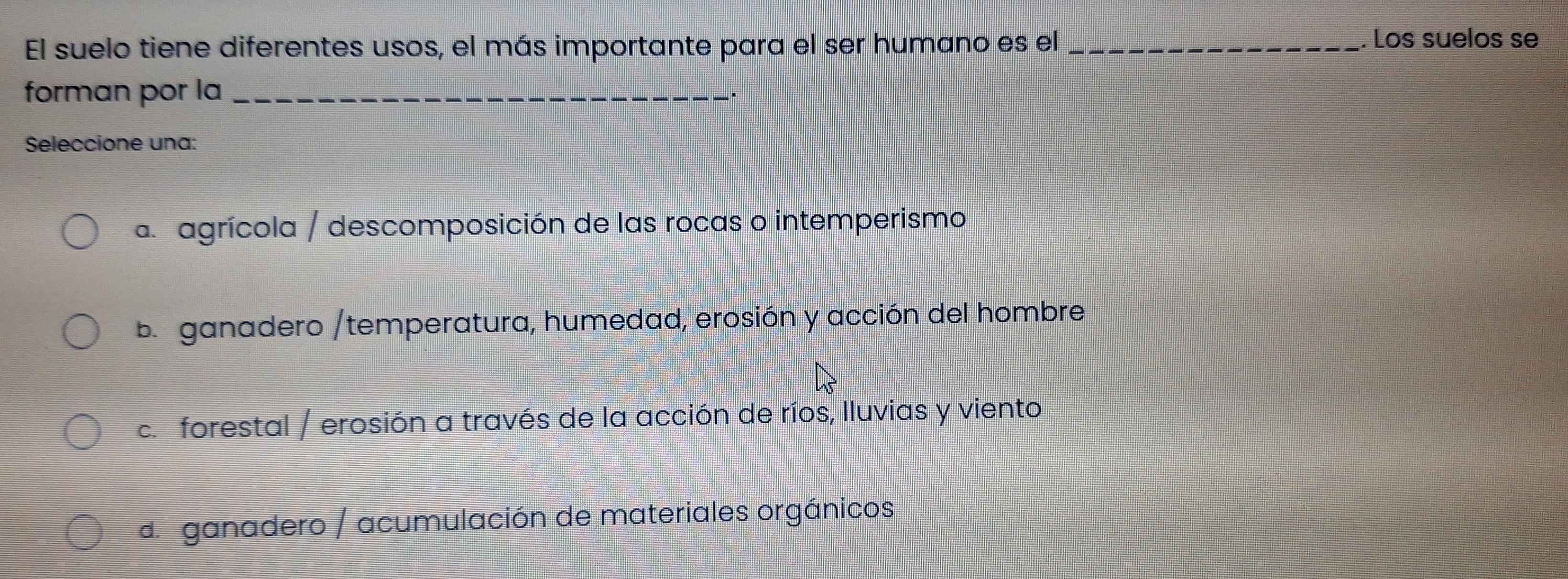 El suelo tiene diferentes usos, el más importante para el ser humano es el_
Los suelos se
forman por la_
Seleccione una:
a agrícola / descomposición de las rocas o intemperismo
b ganadero /temperatura, humedad, erosión y acción del hombre
c. forestal / erosión a través de la acción de ríos, lluvias y viento
de ganadero / acumulación de materiales orgánicos