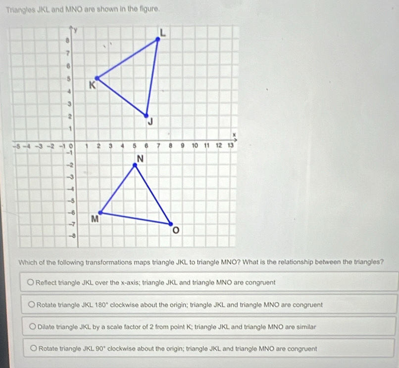 Triangles JKL and MNO are shown in the figure.
Which of the following transformations maps triangle JKL to triangle MNO? What is the relationship between the triangles?
Reflect triangle JKL over the x-axis; triangle JKL and triangle MNO are congruent
Rotate triangle JKL 180° clockwise about the origin; triangle JKL and triangle MNO are congruent
Dilate triangle JKL by a scale factor of 2 from point K; triangle JKL and triangle MNO are similar
Rotate triangle JKL 90° clockwise about the origin; triangle JKL and triangle MNO are congruent