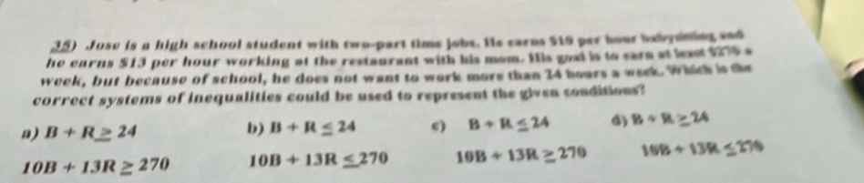 Jose is a high school student with two-part time jobs. Hs earns $19 per hour babysning sad
he earns $13 per hour working at the restaurant with his mom. His goal is to eare at least $976 s
week, but because of school, he does not want to work more than 24 hours a week. Which is the
correct systems of inequalities could be used to represent the given conditions?
a) B+R≥ 24
b) B+R≤ 24 c) B+R≤ 24 () B+B≥ 24
10B+13R≥ 270 10B+13R≤ 270 10B+13R≥ 270 108+1394≤ 276