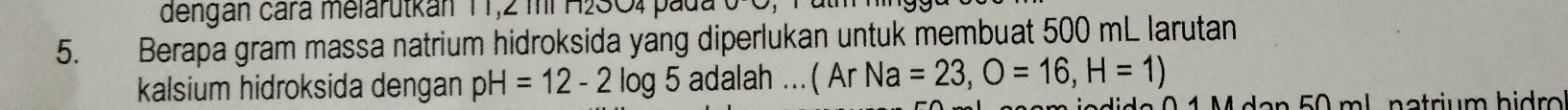 dengan cara melarutkan 11,2 mi H2SO4 pada 
5. Berapa gram massa natrium hidroksida yang diperlukan untuk membuat 500 mL larutan 
kalsium hidroksida dengan pH=12-2log 5 adalah ...( A rNa=23,O=16, H=1)