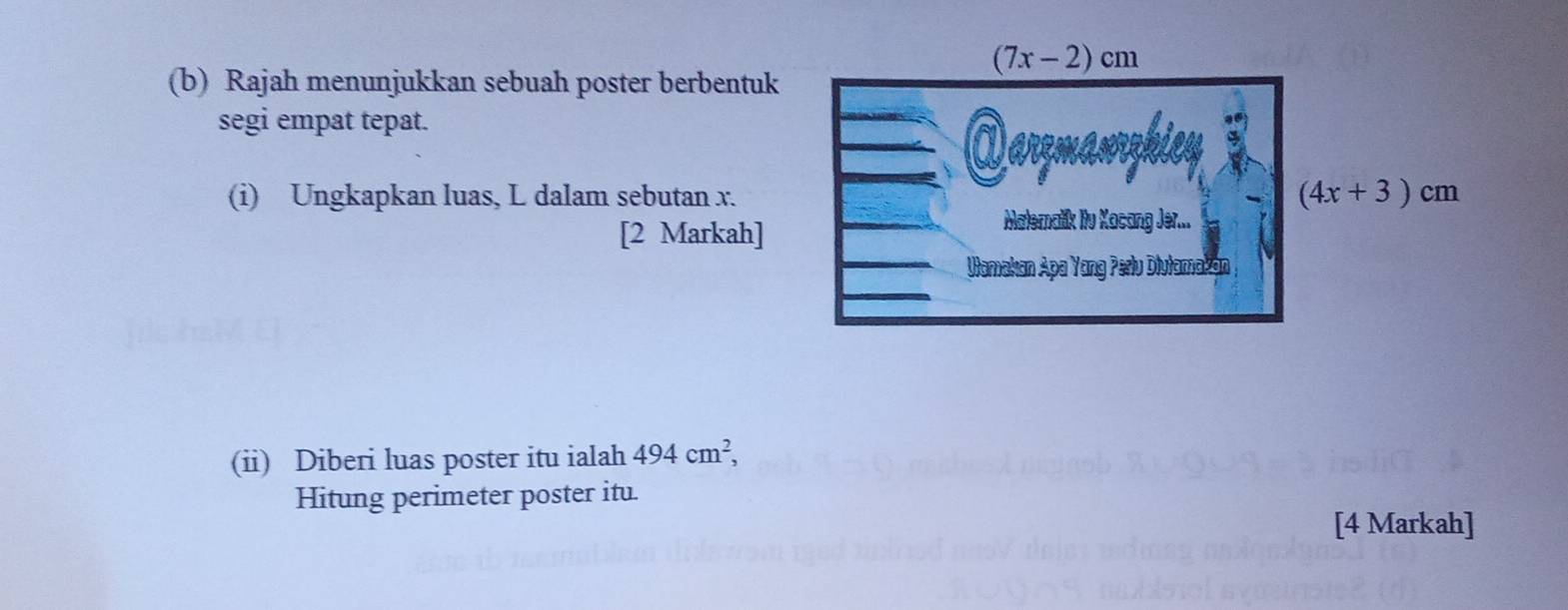 Rajah menunjukkan sebuah poster berbentuk
segi empat tepat. 
(i) Ungkapkan luas, L dalam sebutan x.
[2 Markah]
(ii) Diberi luas poster itu ialah 494cm^2,
Hitung perimeter poster itu.
[4 Markah]