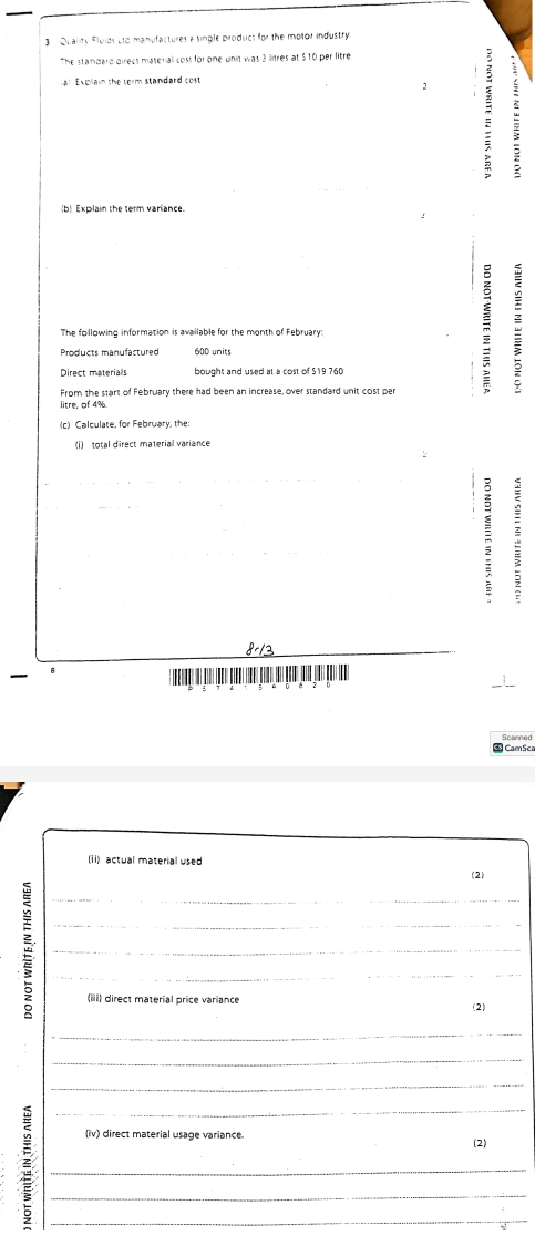 Quality Fluids sto manufactures a single product for the motor industry. 
The standard direct material cost for one unit was 3 linres at $10 per litre
l Ex pla in the term standard cost 
m : 
Explain the term variance 
The following information is available for the month of February: 
Products manufactured 600 units 
bought and used at a cost of S19 760
From the start of February there had been an increase, over standard unit cost per 
8-13 
CamSc 
(ii) actual material used 
(2) 
_ 
_ 
_ 
_ 
(iii) direct material price variance (2) 
_ 
_ 
_ 
_ 
(iv) direct material usage variance. (2) 
_ 
_ 
_