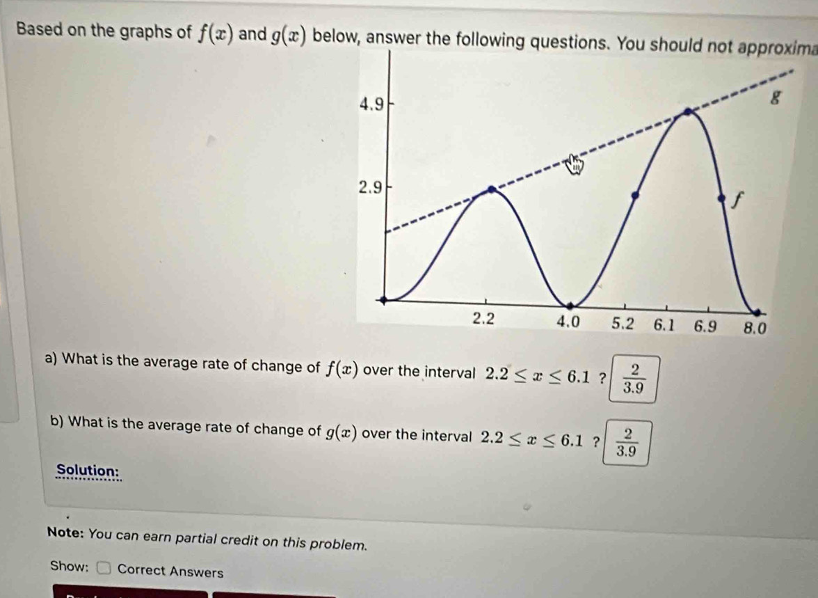 Based on the graphs of f(x) and g(x) below, answer the following questions. You should not approxima 
a) What is the average rate of change of f(x) over the interval 2.2≤ x≤ 6.1 ?  2/3.9 
b) What is the average rate of change of g(x) over the interval 2.2≤ x≤ 6.1 ?  2/3.9 
Solution: 
Note: You can earn partial credit on this problem. 
Show: Correct Answers