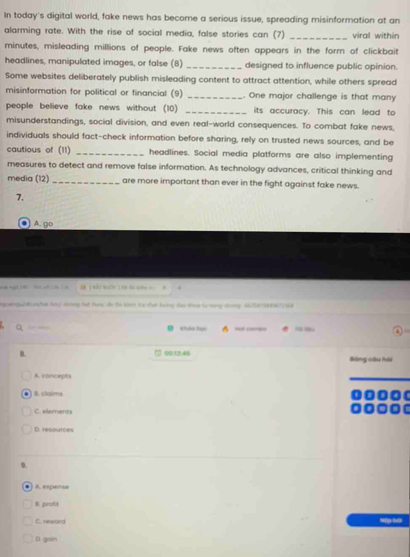 In today's digital world, fake news has become a serious issue, spreading misinformation at an
alarming rate. With the rise of social media, false stories can (7) _viral within
minutes, misleading millions of people. Fake news often appears in the form of clickbait
headlines, manipulated images, or false (8) _designed to influence public opinion.
Some websites deliberately publish misleading content to attract attention, while others spread
misinformation for political or financial (9) _. One major challenge is that many
people believe fake news without (10) _its accuracy. This can lead to
misunderstandings, social division, and even real-world consequences. To combat fake news,
individuals should fact-check information before sharing, rely on trusted news sources, and be
cautious of (11) _headlines. Social media platforms are also implementing
measures to detect and remove false information. As technology advances, critical thinking and
media (12) _are more important than ever in the fight against fake news.
7.
A. go
Bà 1Bắt Bốc LOr sà kin t .
gomogo2umhs hou7 mng tat tuc de to km ms that long day thow to song dony 462158856/2 54
foe mas Khóa học mpé commpo
B. 0012:46
Báng cầu hái
A. concepts
. II. claims
C. elements
D. resources
9.
. A. expense
B. profit
C. reward
D. gain