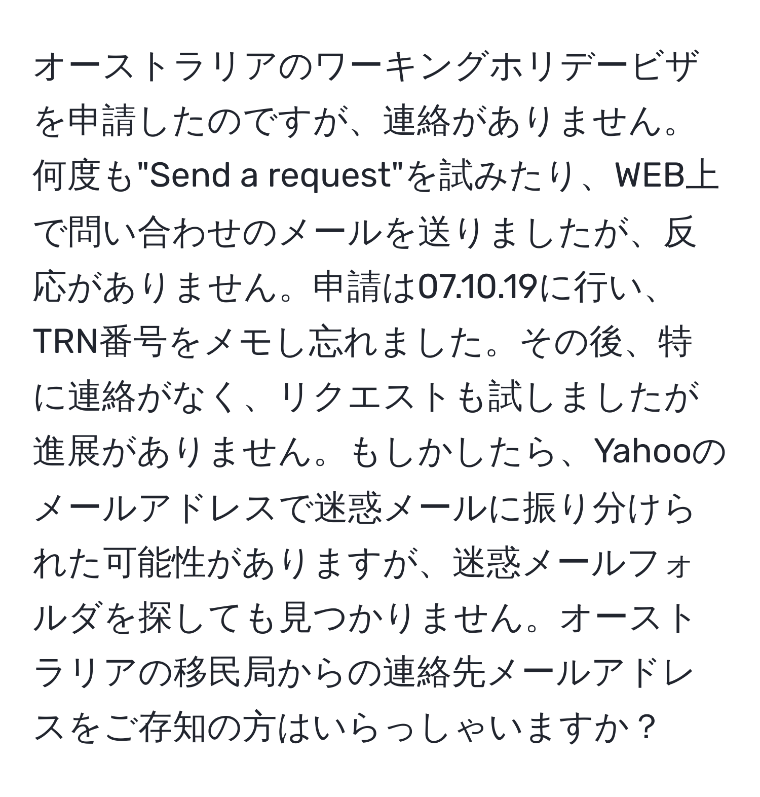 オーストラリアのワーキングホリデービザを申請したのですが、連絡がありません。何度も"Send a request"を試みたり、WEB上で問い合わせのメールを送りましたが、反応がありません。申請は07.10.19に行い、TRN番号をメモし忘れました。その後、特に連絡がなく、リクエストも試しましたが進展がありません。もしかしたら、Yahooのメールアドレスで迷惑メールに振り分けられた可能性がありますが、迷惑メールフォルダを探しても見つかりません。オーストラリアの移民局からの連絡先メールアドレスをご存知の方はいらっしゃいますか？