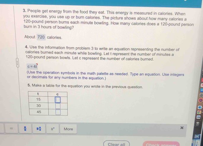 People get energy from the food they eat. This energy is measured in calories. When 
you exercise, you use up or burn calories. The picture shows about how many calories a
120-pound person burns each minute bowling. How many calories does a 120-pound person 
burn in 3 hours of bowling? 
About 720 calories. 
4. Use the information from problem 3 to write an equation representing the number of 
calories burned each minute while bowling. Let t represent the number of minutes a
120-pound person bowls. Let c represent the number of calories burned.
c=4t
(Use the operation symbols in the math palette as needed. Type an equation. Use integers 
or decimals for any numbers in the equation.) 
5. Make a table for the equation you wrote in the previous question. 
=  □ /□   □  □ /□   □° More 
3MT 
Clear all