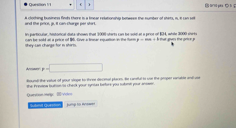 < 0/10 pts つ 5 
A clothing business finds there is a linear relationship between the number of shirts, π, it can sell 
and the price, p, it can charge per shirt. 
in particular, historical data shows that 1000 shirts can be sold at a price of $24, while 3000 shirts 
can be sold at a price of $6. Give a linear equation in the form p=mn+b that gives the price p
they can charge for n shirts. 
Answer: p=□
Round the value of your slope to three decimal places. Be careful to use the proper variable and use 
the Preview button to check your syntax before you submit your answer. 
Question Help: * Video 
Submit Question Jump to Answer