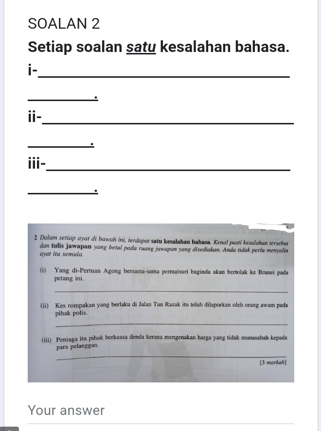 SOALAN 2 
Setiap soalan saty kesalahan bahasa. 
i-_ 
_. 
ⅱ-_ 
_ 
iii-_ 
_. 
2 Dalam setiap ayat di bawah ini, terdapat satu kesalahan bahasa. Kenal pasti kesalahan tersebut 
dan tulis jawapan yang betul pada ruang jawapan yang disediakan. Anda tidak perlu menyalin 
ayat itu semula. 
(i) Yang di-Pertuan Agong bersama-sama permaisuri baginda akan bertolak ke Brunei pada 
petang ini. 
_ 
(ii) Kes rompakan yang berlaku di Jalan Tun Razak itu telah dilaporkan oleh orang awam pada 
pihak polis. 
_ 
(iii) Peniaga itu pihak berkuasa denda kerana mengenakan harga yang tidak munasabah kepada 
para pelanggan. 
_ 
[3 markah] 
Your answer