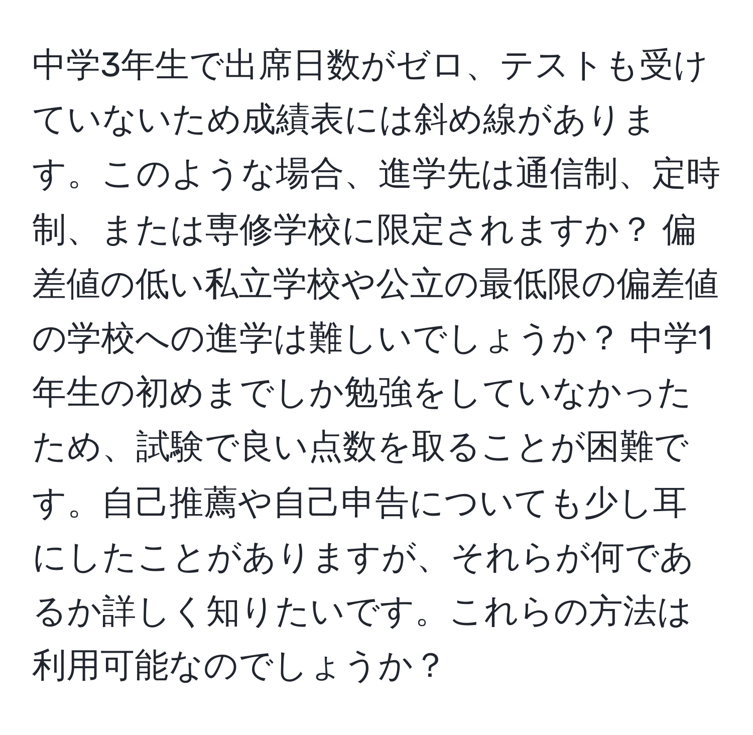 中学3年生で出席日数がゼロ、テストも受けていないため成績表には斜め線があります。このような場合、進学先は通信制、定時制、または専修学校に限定されますか？ 偏差値の低い私立学校や公立の最低限の偏差値の学校への進学は難しいでしょうか？ 中学1年生の初めまでしか勉強をしていなかったため、試験で良い点数を取ることが困難です。自己推薦や自己申告についても少し耳にしたことがありますが、それらが何であるか詳しく知りたいです。これらの方法は利用可能なのでしょうか？