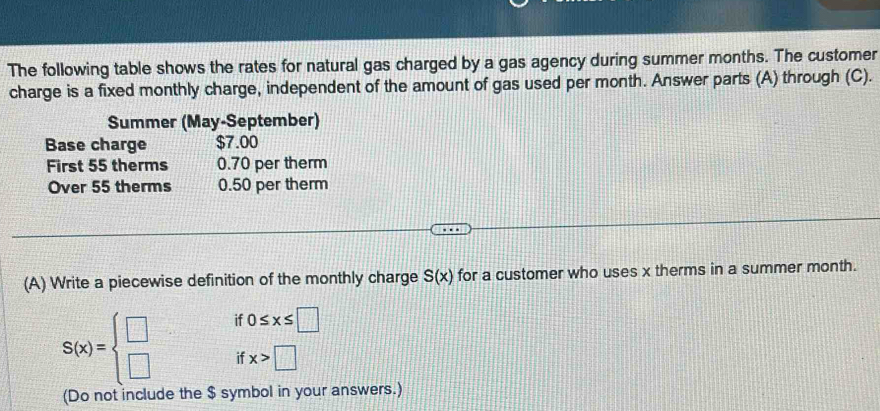 The following table shows the rates for natural gas charged by a gas agency during summer months. The customer 
charge is a fixed monthly charge, independent of the amount of gas used per month. Answer parts (A) through (C). 
Summer (May-September) 
Base charge $7.00
First 55 therms 0.70 per therm 
Over 55 therms 0.50 per therm 
(A) Write a piecewise definition of the monthly charge S(x) for a customer who uses x therms in a summer month.
S(x)=beginarrayl □  □ endarray. if 0≤ x≤ □
if x>□
(Do not include the $ symbol in your answers.)