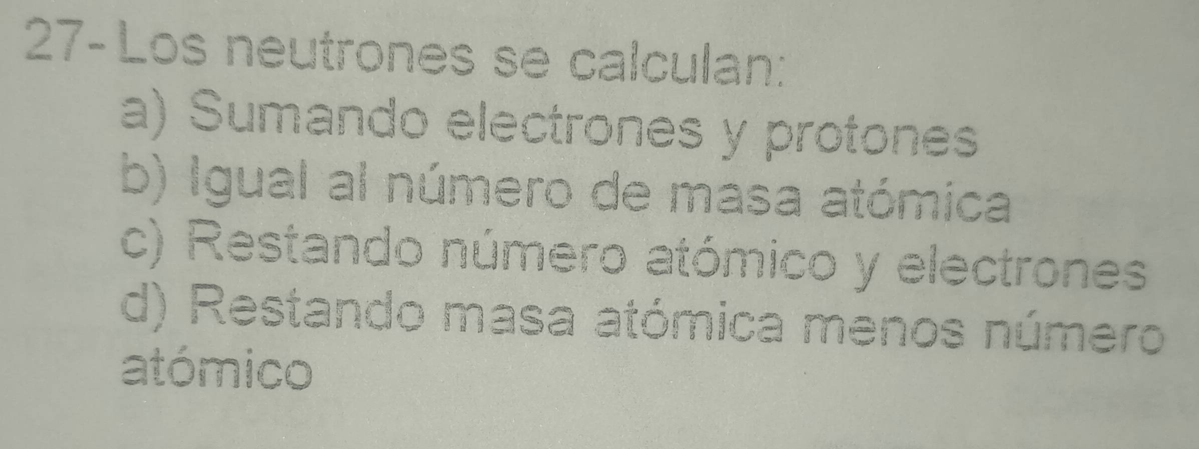 27-Los neutrones se calculan:
a) Sumando electrones y protones
b) Igual al número de masa atómica
c) Restando número atómico y electrones
d) Restando masa atómica menos número
atómico