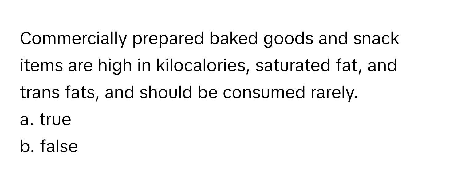 Commercially prepared baked goods and snack items are high in kilocalories, saturated fat, and trans fats, and should be consumed rarely. 

a. true
b. false