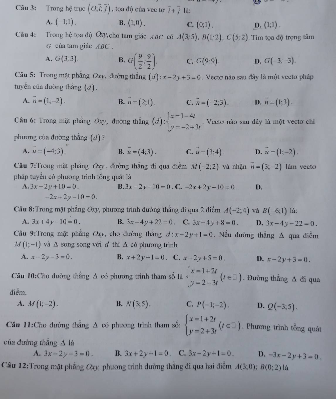 Trong hệ trục (O;vector i;vector j) , tọa độ của vec tơ vector i+vector j là:
A. (-1;1). B. (1;0). (1;1).
C. (0;1). D.
Câu 4: Trong hệ tọa độ Oxy,cho tam giác ABC có A(3;5),B(1;2),C(5;2) Tìm tọa độ trọng tâm
G của tam giác ABC .
A. G(3;3). B. G( 9/2 ; 9/2 ). C. G(9;9). D. G(-3;-3).
Câu 5: Trong mặt phẳng Oxy, đường thẳng (d): :x-2y+3=0. Vectơ nào sau đây là một vectơ pháp
tuyến của đường thẳng (d).
A. vector n=(1;-2). B. vector n=(2;1). C. vector n=(-2;3). D. vector n=(1;3).
Câu 6: Trong mặt phẳng Oxy, đường thắng (d):beginarrayl x=1-4t y=-2+3tendarray.. Vectơ nào sau đây là một vectơ chi
phương của đường thẳng (d)?
A. vector u=(-4;3). B. vector u=(4;3). C. vector u=(3;4). D. vector u=(1;-2).
Câu 7:Trong mặt phẳng Oxy, đường thẳng đi qua điểm M(-2;2) và nhận vector n=(3;-2) làm vectơ
pháp tuyến có phương trình tổng quát là
A. 3x-2y+10=0. B. 3x-2y-10=0. C. -2x+2y+10=0. D.
-2x+2y-10=0.
Câu 8:Trong mặt phẳng Oxy, phương trình đường thẳng đi qua 2 điểm A(-2;4) và B(-6;1) là:
A. 3x+4y-10=0. B. 3x-4y+22=0. C. 3x-4y+8=0. D. 3x-4y-22=0.
Câu 9:Trong mặt phẳng Oxy, cho đường thẳng d:x-2y+1=0. Nếu đường thẳng Δ qua điểm
M(1;-1) và △ song song với d thì △ cd phương trình
A. x-2y-3=0. B. x+2y+1=0 、 C. x-2y+5=0. D. x-2y+3=0.
Câu 10:Cho đường thẳng △ có phương trình tham số là beginarrayl x=1+2t y=2+3tendarray. (t∈ □ ). Đường thắng △ di qua
điểm.
A. M(1;-2). B. N(3;5). C. P(-1;-2). D. Q(-3;5).
Cầu 11:Cho đường thắng △ cd phương trình tham số: beginarrayl x=1+2t y=2+3tendarray. (t∈ □ ). Phương trình tổng quát
của đường thắng △ I_
A. 3x-2y-3=0. B. 3x+2y+1=0 C. 3x-2y+1=0. D. -3x-2y+3=0.
Câu 12:Trong mặt phẳng Oxy, phương trình dường thẳng đi qua hai điểm A(3;0);B(0;2) là