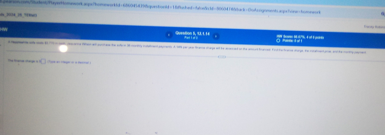 da_2024_2S_TERM3 
HW 
Tracey Robim 
Question 5, 12.1.14 HW Score: 66.67%, 4 of 6 points 
Part 1 of 3 ○ Points: 0 of 1 
A emene at ose $770 n oah, Jaquama Wilson will purchase the sofa in 36 monthity installiment payments. A 146s per year firance charge will be assessed on the amount financed. Find the Firance charge, the instaliment proce, and the monthly payment 
The finerce ofarge is 9 □ (Type an integer or a dectmal )