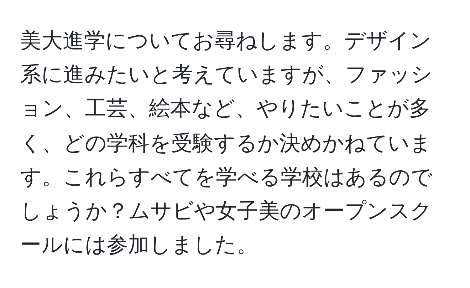 美大進学についてお尋ねします。デザイン系に進みたいと考えていますが、ファッション、工芸、絵本など、やりたいことが多く、どの学科を受験するか決めかねています。これらすべてを学べる学校はあるのでしょうか？ムサビや女子美のオープンスクールには参加しました。