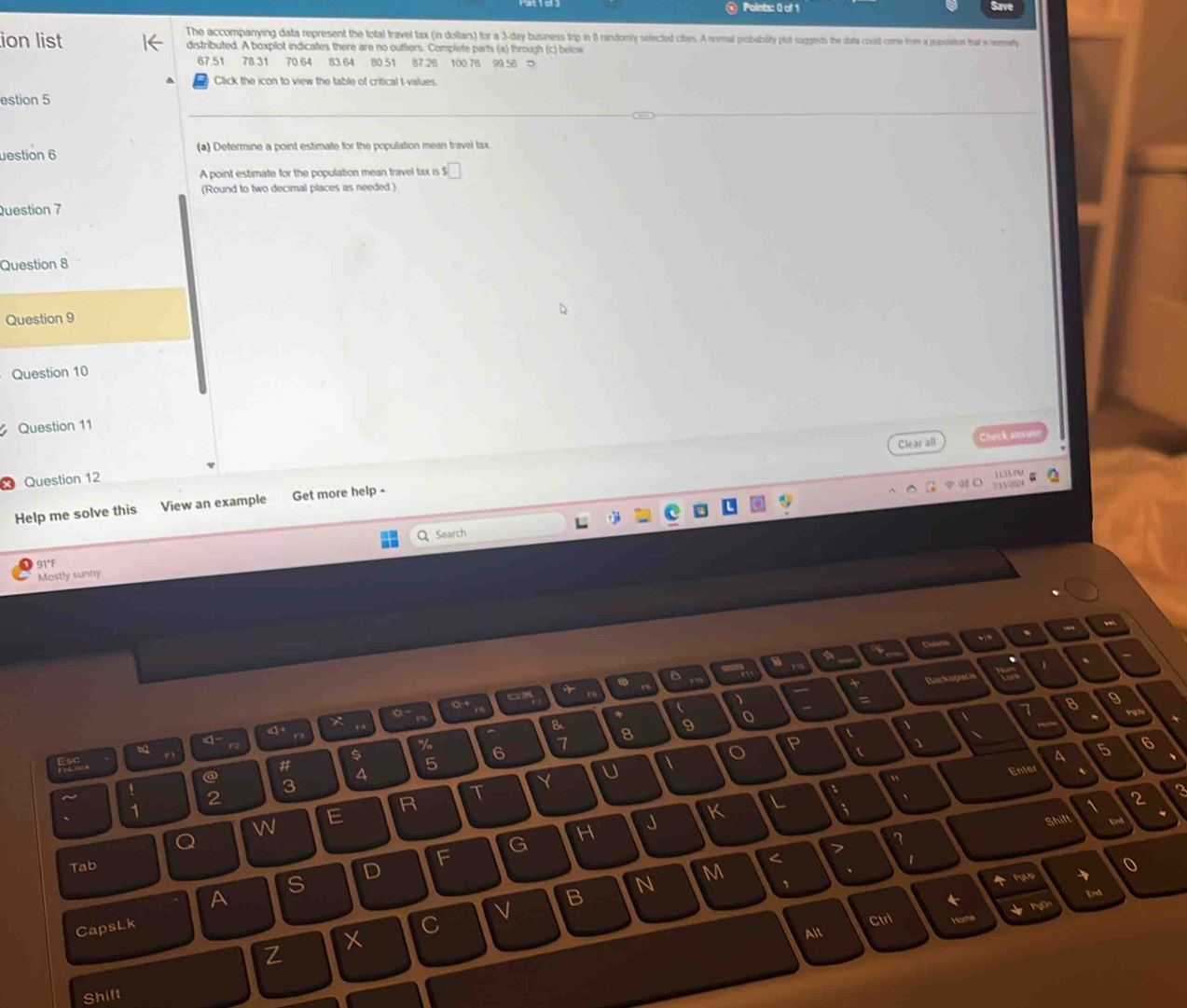Sa 
The accompanying data represent the total travel tax (in dollars) for a 3-day business trip in 3 randomly selected cities. A normal probability plot suggests the data could come from a populion that is noey 
ion list distributed. A boxplot indicates there are no ouftiers. Complete parts (a) through (c) below
67.51 78.31 70.64 83 64 80 51 87.26 100.76 99.56 = 
Click the icon to view the table of critical t-values. 
estion 5 
estion 6 (a) Determine a point estimate for the population mean travel tax. 
A point estimate for the population mean travel tax is ! □ 
(Round to two decimal places as needed ) 
Question 7 
Question 8 
Question 9 
Question 10 
Question 11 
Clear all Check answe 
Question 12 
Help me solve this View an example Get more help 
Search 
91°F 
Mostly sunny 
a 
1 、 - 
+ . 
+ Backapao 
= 
o 
a 
 、 
“ 
B 8 9 o 8 9 
、
61
% 6
7
F . 
$ 
P  
5 6
# 
5 
4 
Enter 
1 
@ 3 
~ 
2 
T 
Y 
U  
" 
R 
、 
1 
E 
W 
J K L 、 、 
2 
3 
Shift 
Q 
G H 
7 
F 
1 
N M < 7 
Tab 0 
D 
、 
S 
PgUp 
A 
B 
and 
CapsLk C 
Ctrl 
Alt 
Z Hor 
x 
Shift
