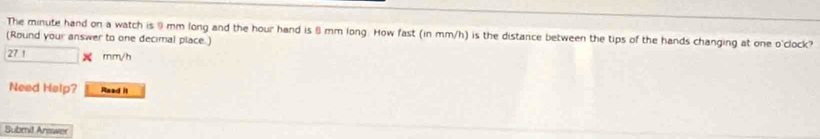 The minute hand on a watch is ⑨ mm long and the hour hand is θ mm long. How fast (in mm/h) is the distance between the tips of the hands changing at one o'clock? 
(Round your answer to one decimal place.)
27 1 mm/h
Need Help? Read it 
Submit Answer