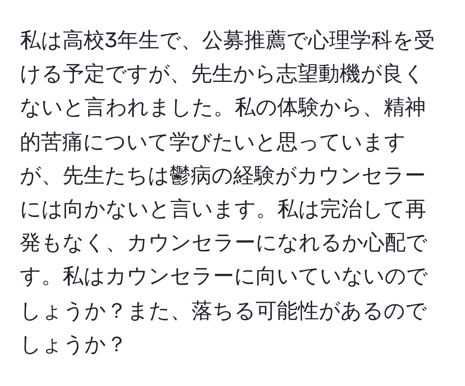 私は高校3年生で、公募推薦で心理学科を受ける予定ですが、先生から志望動機が良くないと言われました。私の体験から、精神的苦痛について学びたいと思っていますが、先生たちは鬱病の経験がカウンセラーには向かないと言います。私は完治して再発もなく、カウンセラーになれるか心配です。私はカウンセラーに向いていないのでしょうか？また、落ちる可能性があるのでしょうか？