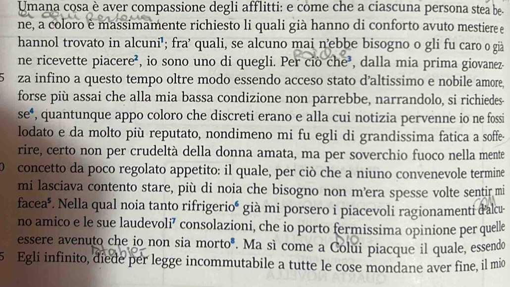 Umana cosa è aver compassione degli afflitti: e come che a ciascuna persona stea be- 
ne, a coloro è massimamente richiesto li quali già hanno di conforto avuto mestiere e 
hannol trovato in alcuni'; fra² quali, se alcuno mai nebbe bisogno o gli fu caro o già 
ne ricevette piacere², io sono uno di quegli. Per ciò che³, dalla mia prima giovanez- 
5 za infino a questo tempo oltre modo essendo acceso stato d’altissimo e nobile amore, 
forse più assai che alla mia bassa condizione non parrebbe, narrandolo, si richiedes- 
se , quantunque appo coloro che discreti erano e alla cui notizia pervenne io ne fossi 
lodato e da molto più reputato, nondimeno mi fu egli di grandissima fatica a soffe- 
rire, certo non per crudeltà della donna amata, ma per soverchio fuoco nella mente 
 concetto da poco regolato appetito: il quale, per ciò che a niuno convenevole termine 
mi lasciava contento stare, più di noia che bisogno non m’ra spesse volte sentir mi 
facea*. Nella qual noia tanto rifrigerioé già mi porsero i piacevoli ragionamenti d'alcu 
no amico e le sue laudevoli⁷ consolazioni, che io porto fermissima opinione per quelle 
essere avenuto che io non sia morto*. Ma sì come a Colui piacque il quale, essendo
5 Egli infinito, diede per legge incommutabile a tutte le cose mondane aver fine, il mio