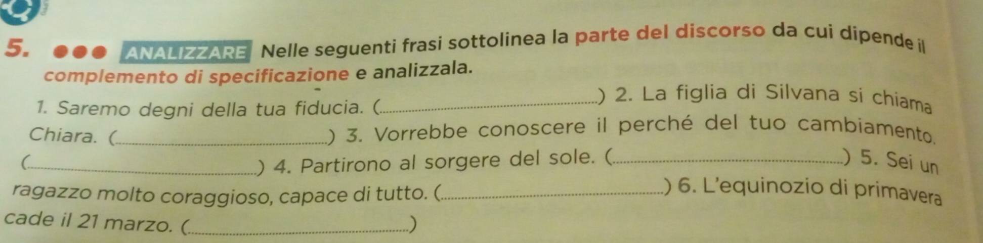 ANALIZZARE Nelle seguenti frasi sottolinea la parte del discorso da cui dipende il 
complemento di specificazione e analizzala. 
1. Saremo degni della tua fiducia. ( 
_() 2. La figlia di Silvana si chiama 
Chiara. (_ 
.) 3. Vorrebbe conoscere il perché del tuo cambiamento. 
) 4. Partirono al sorgere del sole. ( ) 5. Sei un 
(_ _) 6. L'equinozio di primavera 
ragazzo molto coraggioso, capace di tutto. (_ 
cade il 21 marzo. (_ )