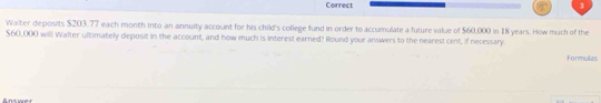 Waiter deposits $203.77 each month into an annuity account for his child's college fund in order to accumulate a future value of $60,000 in 18 years. How much of the
$60,000 will Walter ultimately deposit in the account, and how much is interest earned? Round your answers to the nearest cent, if necessary. 
Formulas