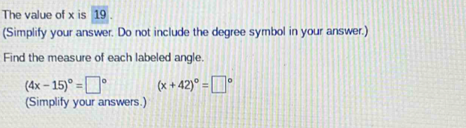 The value of x is 19
(Simplify your answer. Do not include the degree symbol in your answer.) 
Find the measure of each labeled angle.
(4x-15)^circ =□° (x+42)^circ =□°
(Simplify your answers.)