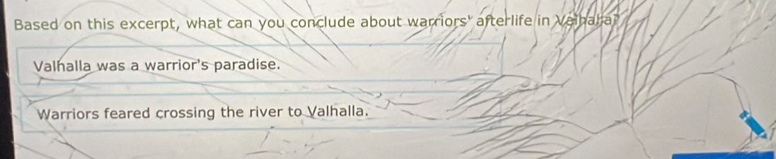 Based on this excerpt, what can you conclude about warriors' afterlife in Valhaha?
Valhalla was a warrior's paradise.
Warriors feared crossing the river to Valhalla.