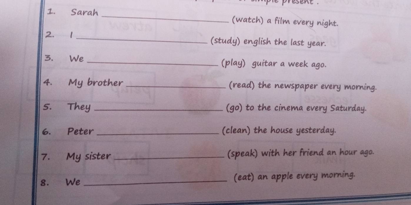 resent . 
1. Sarah _(watch) a film every night. 
2. 1 _(study) english the last year. 
3. We _(play) guitar a week ago. 
4. My brother _(read) the newspaper every morning. 
5. They _(go) to the cinema every Saturday. 
6. Peter _(clean) the house yesterday. 
7. My sister _(speak) with her friend an hour ago. 
8. We _(eat) an apple every morning.