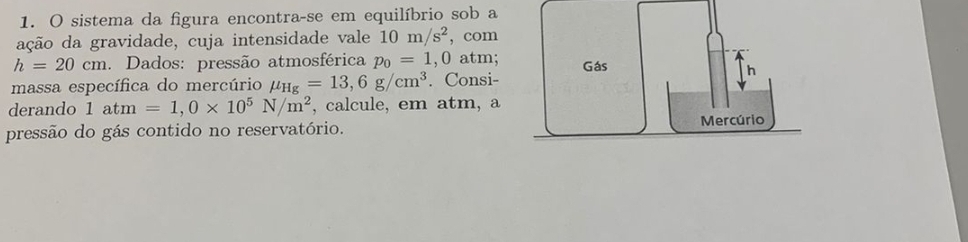 sistema da figura encontra-se em equilíbrio sob a 
ação da gravidade, cuja intensidade vale 10m/s^2 , com
h=20cm 1. Dados: pressão atmosférica p_0=1,0 atm; 
massa específica do mercúrio mu _Hg=13,6g/cm^3. Consi- 
derando 1atm=1,0* 10^5N/m^2 , calcule, em atm, a 
pressão do gás contido no reservatório.