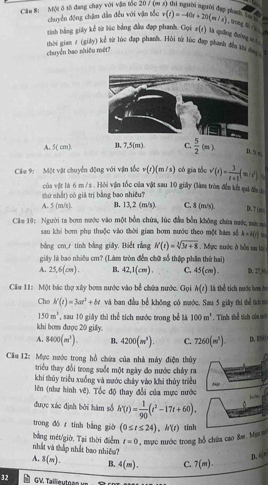 Một ô tô đang chạy với vận tốc 20 / (m
phanh. Sau h  
   
chuyển động chậm dần đều với vận tốc v(t)=-40t+20(m/s) , trong đ   
tính bằng giây kể từ lúc bằng đầu đạp phanh. Gọi s(1) là quãng đường xâu
thời gian ε (giây) kể từ lúc đạp phanh. Hỏi từ lúc đạp phanh đến khíi đng 
chuyển bao nhiêu mét?
A. 5( cm). B. 7,5(m). C.  5/2 (m). D. 5( m)
Câu 9: Một vật chuyển động với vận tốc v(1)(m /s) có gia tốc v'(t)= 3/t+1 (m/s^2)
của vật là 6 m /s . Hỏi vận tốc của vật sau 10 giây (làm tròn đến kết quả đến da
thứ nhất) có giá trị bằng bao nhiêu?
A, 5 (m/s). B. 13, 2 (m/s). C. 8 (m/s). D. 7 (m/
Câu 10: Người ta bơm nước vào một bồn chứa, lúc đầu bồn không chứa nước, mức a
sau khi bơm phụ thuộc vào thời gian bơm nước theo một hàm số h=h(t) n
bằng cm, tính bằng giây. Biết rằng h'(t)=sqrt[3](3t+8) Mực nước ở bồn sau khị
giây là bao nhiêu cm? (Làm tròn đến chữ số thập phân thứ hai)
A. 25,6(cm). B. 42,1(cm). C. 45(cm). D. 27,94
Câu 11: Một bác thợ xây bơm nước vào bề chứa nước. Gọi h(t) là thể tích nước bơm đợ
Cho h'(t)=3at^2+bt và ban đầu bể không có nước. Sau 5 giây thì thể tích
150m^3 , sau 10 giây thì thể tích nước trong bể là 100m^3. Tính thể tích của mt
khi bơm được 20 giây.
A. 8400(m^3). B. 4200(m^3). C. 7260(m^3). D. 8560
Cầu 12: Mực nước trong hồ chứa của nhà máy điện thủy
triều thay đổi trong suốt một ngày do nước chảy ra
khi thủy triều xuống và nước chảy vào khi thủy triều thập
lên (như hình vê). Tốc độ thay đổi của mực nước
Iarlim
được xác định bởi hàm số h'(t)= 1/90 (t^2-17t+60),
trong đó tính bằng giờ (0≤ t≤ 24),h'(t) tính
bằng mét/giờ, Tại thời điểm t=0 , mực nước trong hồ chứa cao 8m . Mực nư
nhất và thắp nhất bao nhiêu?
D. 6(n)
A. 8(m). B. 4(m). C. 7(m).
32 GV. Tailieutoan vn