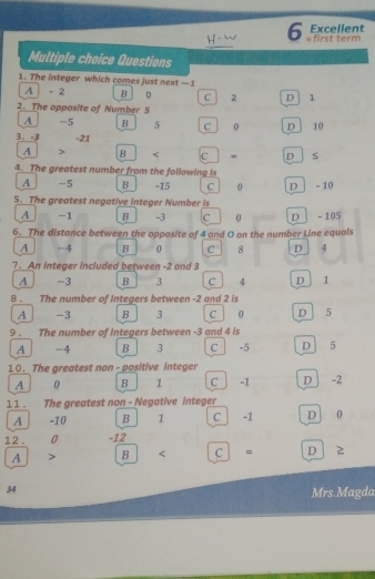 Excellent
_
6 * first term
Multiple choice Questions
1. The integer which comes just next —1
A - 2 B 0 C 2 D 1
2. The opposite of Number 5
A -5 B 5 C 0 D 10
3. -3 -21
A B C - D
4. The greatest number from the following is
A -5 B -15 C 0 D - 10
5. The greatest negative integer Number is
A -1 B -3 c 0 D - 105
6. The distance between the opposite of 4 and O on the number Line equals
A -4 B 0 C 8 D 4
7 . An integer included between -2 and 3
A -3 B 3 c . 4 D 1
8 . The number of Integers between -2 and 2 is
A -3 B 3 c 0 D 5
9 . The number of Integers between -3 and 4 is
A -4 B 3 C | -5 D 5
10. The greatest non - positive integer
A 0 B 1 C -1 D 」 -2
1 1 . The greatest non - Negative integer
A -10 B ₹1 C -1 D 0
12 . 0 -12
A B c = D z
34
Mrs.Magda