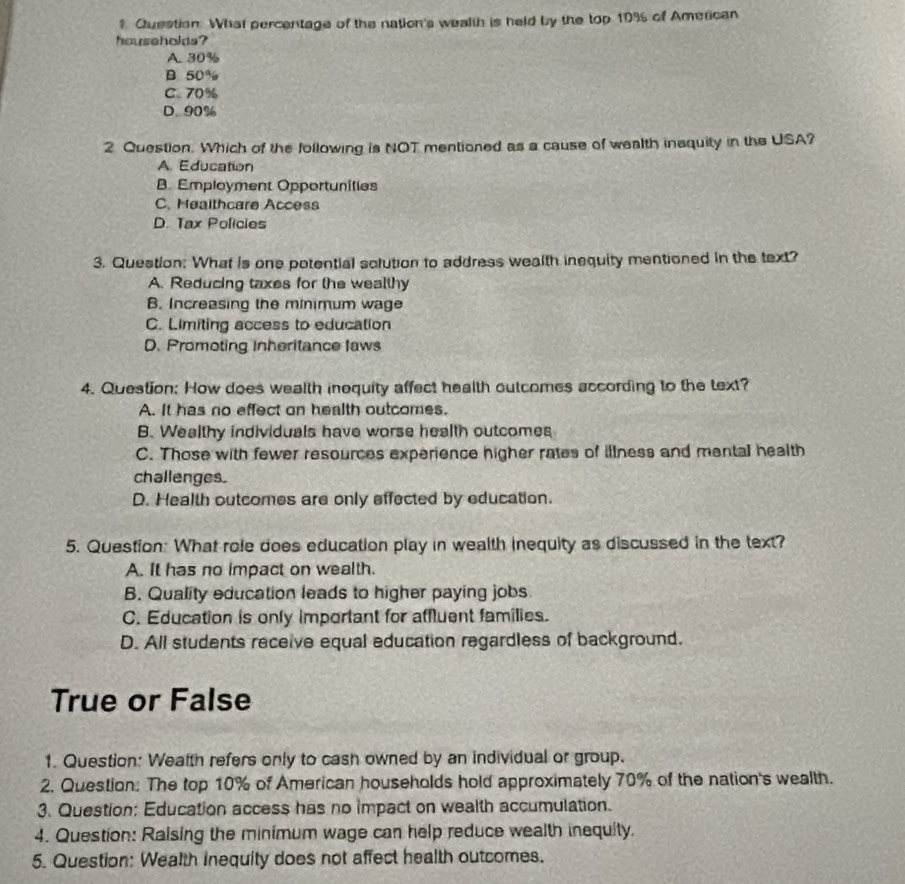 ? Question. What percentage of the nation's wealth is held by the top 10% of American
households?
A. 30%
B 50%
C. 70%
D. 90%
2 Question. Which of the following is NOT mentioned as a cause of wealth inequity in the USA?
A. Education
B. Employment Opportunities
C. Healthcare Access
D. Tax Policies
3. Question: What is one potential solution to address wealth inequity mentioned in the text?
A. Reducing taxes for the wealthy
B. Increasing the minimum wage
C. Limiting access to education
D. Promoting Inheritance laws
4. Question: How does wealth inequity affect health outcomes according to the text?
A. It has no effect on health outcomes.
B. Wealthy individuals have worse health outcomes
C. Those with fewer resources experience higher rates of illness and mental health
challenges.
D. Health outcomes are only effected by education.
5. Question: What role does education play in wealth inequity as discussed in the text?
A. It has no impact on wealth.
B. Quality education leads to higher paying jobs
C. Education is only important for affluent families.
D. All students receive equal education regardless of background.
True or False
1. Question: Wealth refers only to cash owned by an individual or group.
2. Question: The top 10% of American households hold approximately 70% of the nation's wealth.
3. Question: Education access has no impact on wealth accumulation.
4. Question: Raising the minimum wage can help reduce wealth inequity.
5. Question: Wealth inequity does not affect health outcomes.