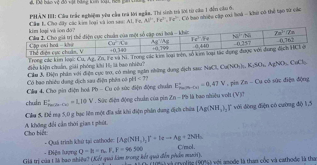 Để bao vệ đồ vật bảng kim loại, hện gan chủng  
PHẢN III: Câu trắc nghiệm yêu cầu trả lời ngắn. Thí sinh trả lời từ câu 1 đến câu 6.
Câu 1. Cho dãy các kim loại và ion sau: Al, Fe, Al^(3+),Fe^(2+),Fe^(3+) *. Có bao nhiêu cặp oxi hoá - khử có thể tạo từ các
Trong các kim loại: Cu, Ag, Zn, Fe và Ni. Trong các ki
điều kiện chuẩn, giải phóng khí H_2 là bao nhiêu?
Câu 3. Điện phân với điện cực trơ, có màng ngăn những dung dịch sau: NaC Cu(NO_3)_2,K_2SO_4,AgNO_3,CuCl_2.
Có bao nhiêu dung dịch sau điện phân có pH <7</tex>
Câu 4. Cho pin điện hoá Pb - Cu có sức điện động chuẩn E_(Pin(Pb-Cu))°=0,47V , pin Zn-Cu có sức điện động
chuẩn E_(Pin(Zn-Cu))°=1,10V. Sức điện động chuẩn của pin Zn-Pb là bao nhiêu volt (V)?
Câu 5. Để mạ 5,0 g bạc lên một đĩa sắt khi điện phân dung dịch chứa [Ag(NH_3)_2]^+ với dòng điện có cường độ 1,5
A không đổi cần thời gian t phút.
Cho biết:
- Quá trình khử tại cathode: [Ag(NH_3)_2]^++1eto Ag+2NH_3.
- Điện lượng Q=It=n_e.F,F=96500 C/mol.
Giá trị của t là bao nhiêu? (Kết quả làm trong kết quả đến phần mười).
).(100% ) và cryolite (90%) với anode là than cốc và cathode là tha