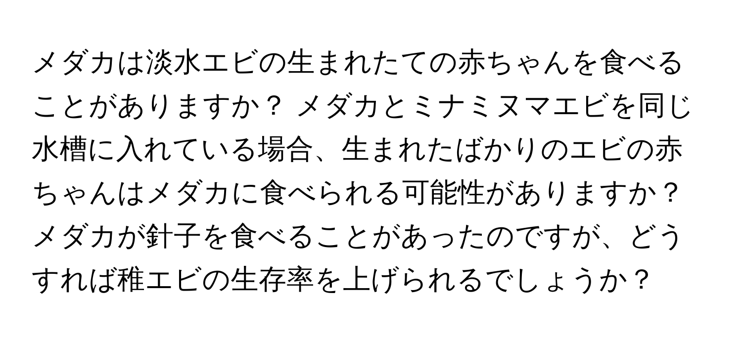 メダカは淡水エビの生まれたての赤ちゃんを食べることがありますか？ メダカとミナミヌマエビを同じ水槽に入れている場合、生まれたばかりのエビの赤ちゃんはメダカに食べられる可能性がありますか？ メダカが針子を食べることがあったのですが、どうすれば稚エビの生存率を上げられるでしょうか？