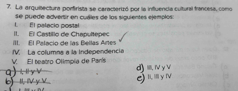 La arquitectura porfirista se caracterizó por la influencia cultural francesa, como
se puede advertir en cuáles de los siguientes ejemplos:
1. El palacio postal
II. El Castillo de Chapultepec
III. El Palacio de las Bellas Artes
IV. La columna a la Independencia
V. El teatro Olimpia de París
q ) l, Il y ∨ d) II, IV y V
6 II, IV y V
C) I, III y IV