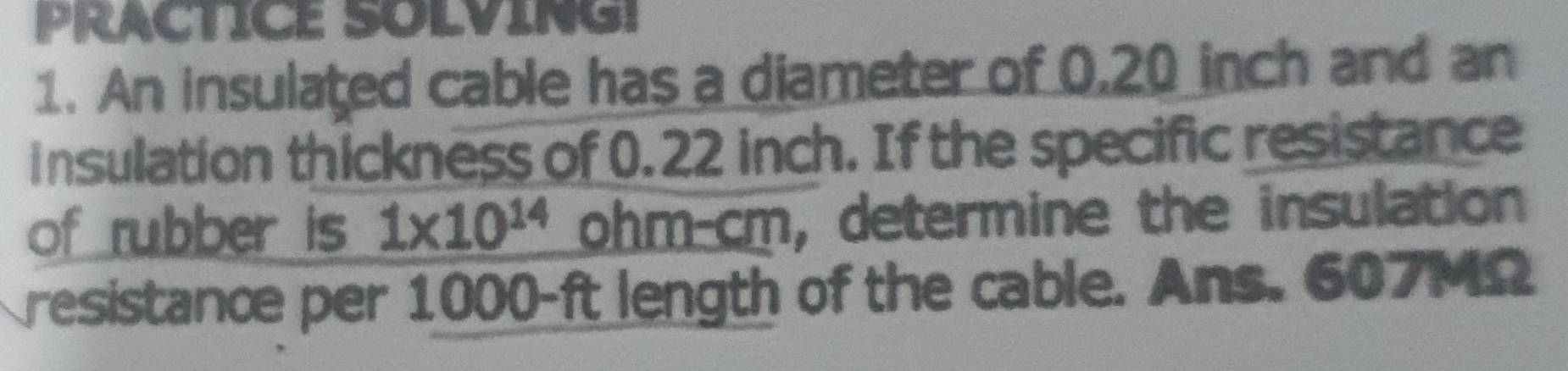 PRACTICE SOLVING! 
1. An insulated cable has a diameter of 0,20 inch and an 
insulation thickness of 0.22 inch. If the specific resistance 
of rubber is 1* 10^(14) ohm -cm, , determine the insulation 
resistance per 1000-ft length of the cable. Ans. 607MΩ