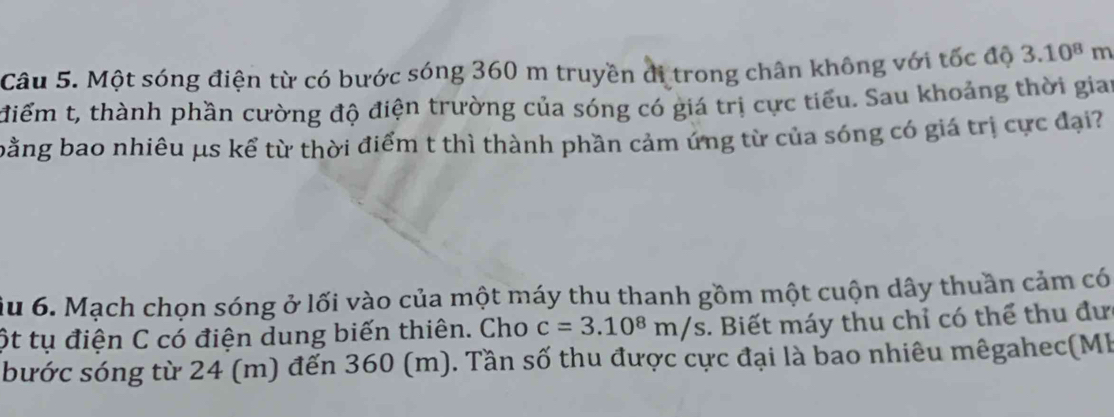 Một sóng điện từ có bước sóng 360 m truyền di trong chân không với tốc độ 3.10^8m
điểm t, thành phần cường độ điện trường của sóng có giá trị cực tiểu. Sau khoảng thời gian 
bằng bao nhiêu μs kể từ thời điểm t thì thành phần cảm ứng từ của sóng có giá trị cực đại? 
ầu 6. Mạch chọn sóng ở lối vào của một máy thu thanh gồm một cuộn dây thuần cảm có 
ột tụ điện C có điện dung biến thiên. Cho c=3.10^8m/s. Biết máy thu chỉ có thể thu đư 
bước sóng từ 24 (m) đến 360 (m). Tần số thu được cực đại là bao nhiêu mêgahec(Mb