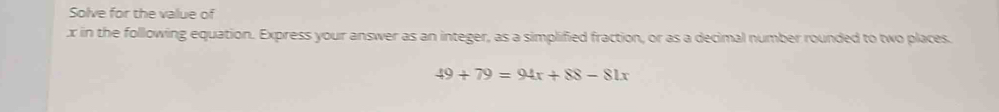 Solve for the value of
x in the following equation. Express your answer as an integer, as a simplified fraction, or as a decimal number rounded to two places.
49+79=94x+88-81x