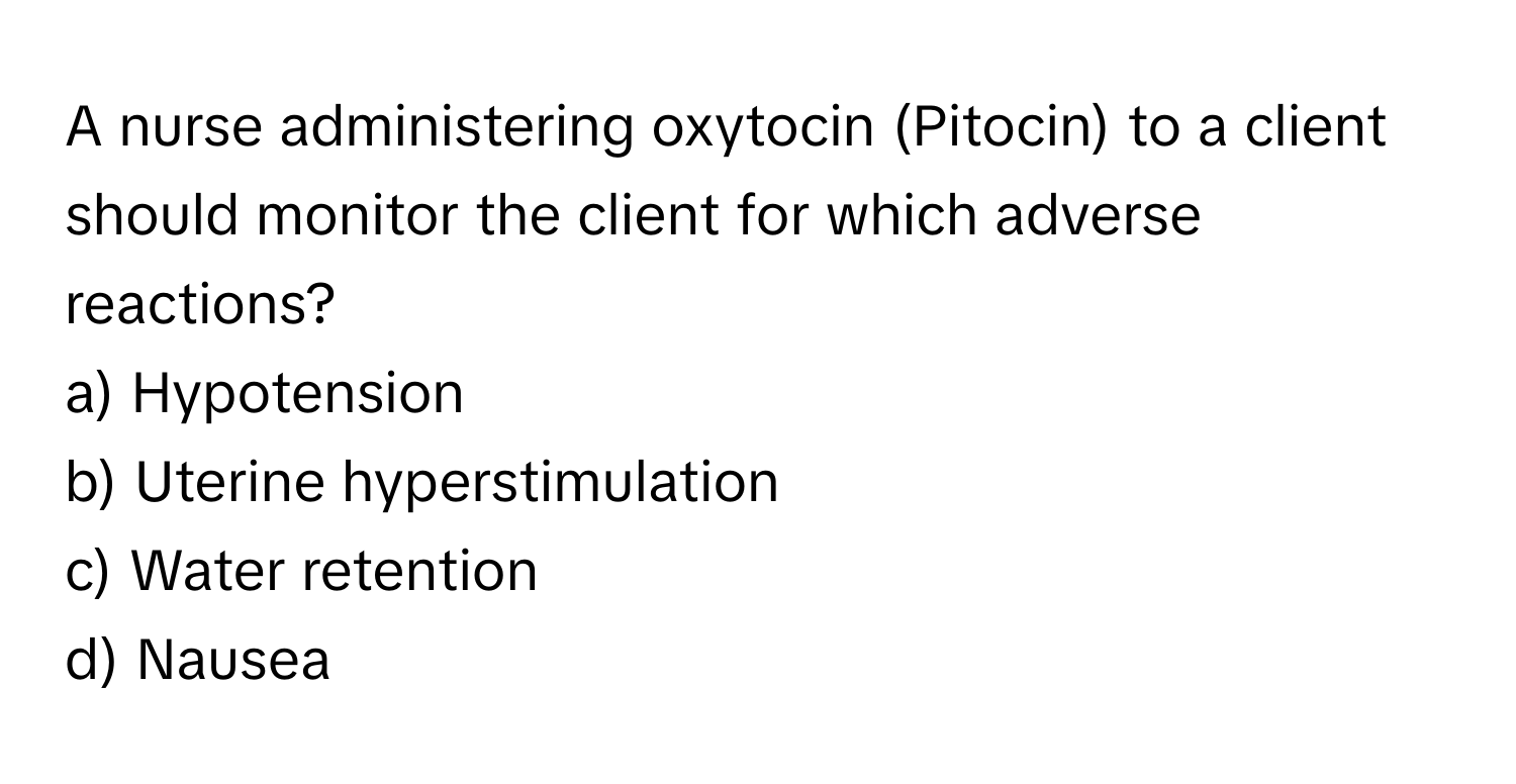 A nurse administering oxytocin (Pitocin) to a client should monitor the client for which adverse reactions?

a) Hypotension 
b) Uterine hyperstimulation 
c) Water retention 
d) Nausea