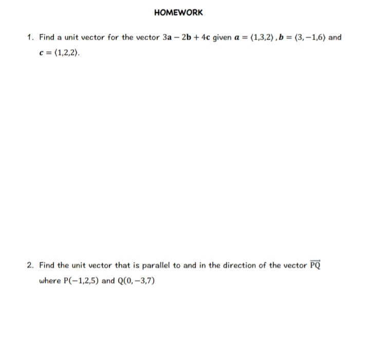 homework 
1. Find a unit vector for the vector 3a-2b+4c given a=langle 1,3,2rangle , b=langle 3,-1,6rangle and
c=langle 1,2,2rangle. 
2. Find the unit vector that is parallel to and in the direction of the vector vector PQ
where P(-1,2,5) and Q(0,-3,7)