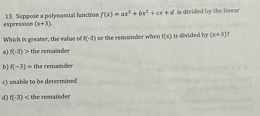 Suppose a polynomial function f(x)=ax^3+bx^2+cx+d is divided by the linear
expression (x+3). 
Which is greater, the value of f(-3) or the remainder when f(x) is divided by (x+3) 2
a) f(-3)> the remainder
b) f(-3)= the remainder
c) unable to be determined
d) f(-3) the remainder