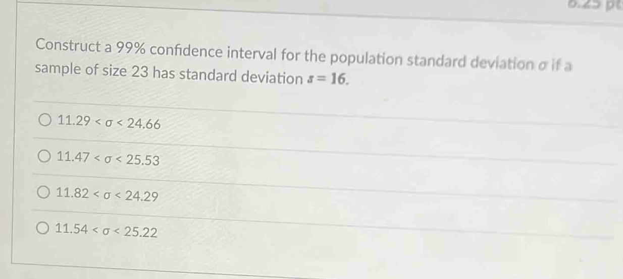 0.42 p
Construct a 99% confidence interval for the population standard deviation σ if a
sample of size 23 has standard deviation s=16.
11.29 <24.66
11.47 <25.53
11.82 <24.29
11.54 <25.22