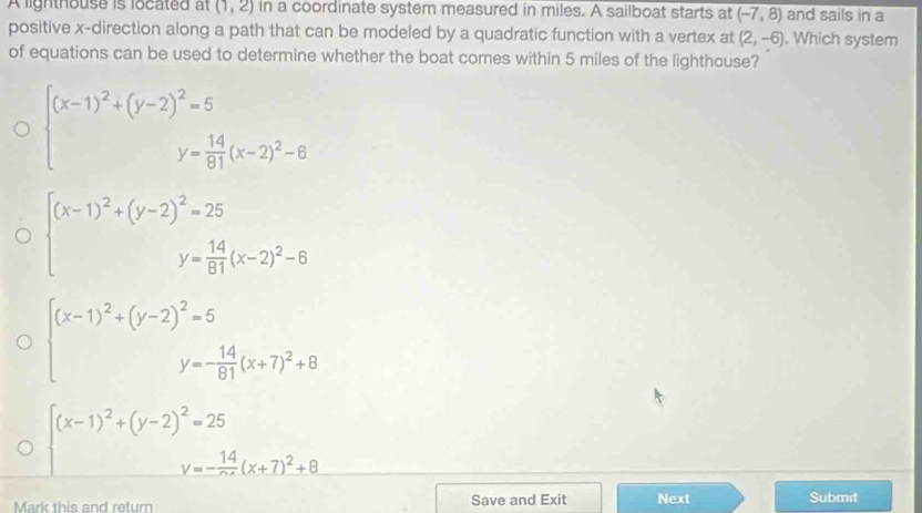A lighthouse is located at (1,2) in a coordinate system measured in miles. A sailboat starts at (-7,8) and sails in a
positive x -direction along a path that can be modeled by a quadratic function with a vertex at (2,-6). Which system
of equations can be used to determine whether the boat comes within 5 miles of the lighthouse?
beginarrayl (x-1)^2+(y-2)^2=5 y= 14/91 (x-2)^2-6endarray.
beginarrayl (x-1)^2+(y-2)^2=25 y= 14/81 (x-2)^2-6endarray.
beginarrayl (x-1)^2+(y-2)^2=5 y=- 14/61 (x+7)^2+8endarray
beginarrayl (x-1)^2+(y-2)^2=25 y=- 14/x- (x+7)^2+9endarray.
Mark this and return Save and Exit Next Submit