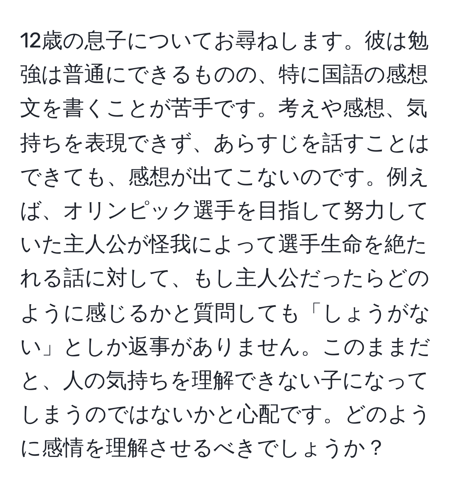 12歳の息子についてお尋ねします。彼は勉強は普通にできるものの、特に国語の感想文を書くことが苦手です。考えや感想、気持ちを表現できず、あらすじを話すことはできても、感想が出てこないのです。例えば、オリンピック選手を目指して努力していた主人公が怪我によって選手生命を絶たれる話に対して、もし主人公だったらどのように感じるかと質問しても「しょうがない」としか返事がありません。このままだと、人の気持ちを理解できない子になってしまうのではないかと心配です。どのように感情を理解させるべきでしょうか？