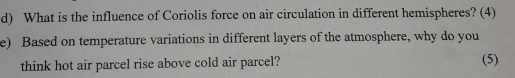 What is the influence of Coriolis force on air circulation in different hemispheres? (4) 
e) Based on temperature variations in different layers of the atmosphere, why do you 
think hot air parcel rise above cold air parcel? (5)