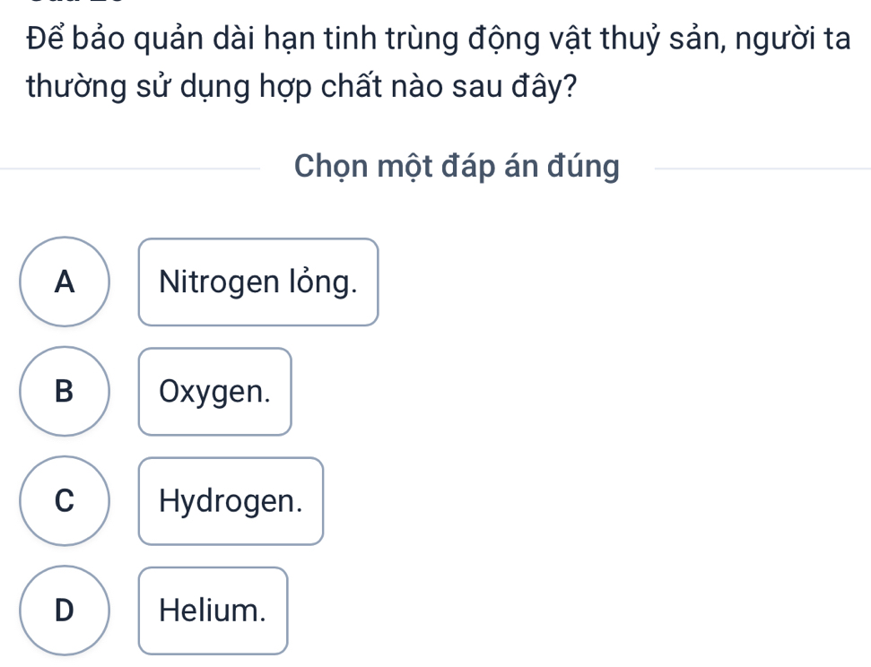 Để bảo quản dài hạn tinh trùng động vật thuỷ sản, người ta
thường sử dụng hợp chất nào sau đây?
Chọn một đáp án đúng
A Nitrogen lỏng.
B Oxygen.
C Hydrogen.
D Helium.